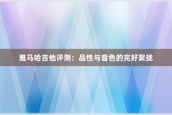 雅马哈吉他评测：品性与音色的完好聚拢